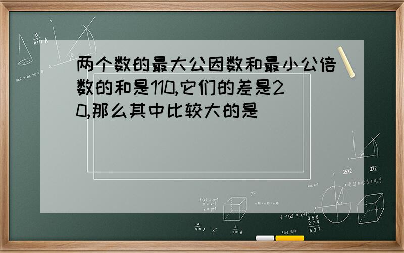 两个数的最大公因数和最小公倍数的和是110,它们的差是20,那么其中比较大的是()