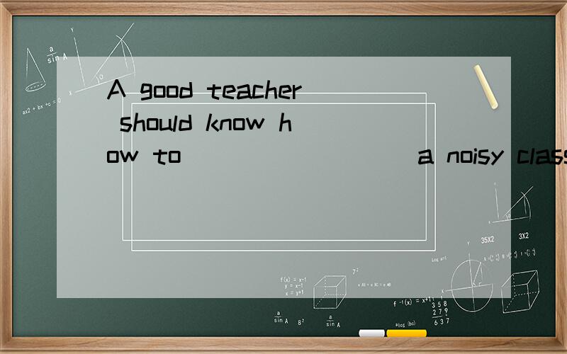 A good teacher should know how to ________ a noisy class. &n