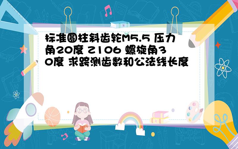 标准圆柱斜齿轮M5.5 压力角20度 Z106 螺旋角30度 求跨测齿数和公法线长度