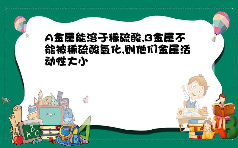 A金属能溶于稀硫酸,B金属不能被稀硫酸氧化,则他们金属活动性大小