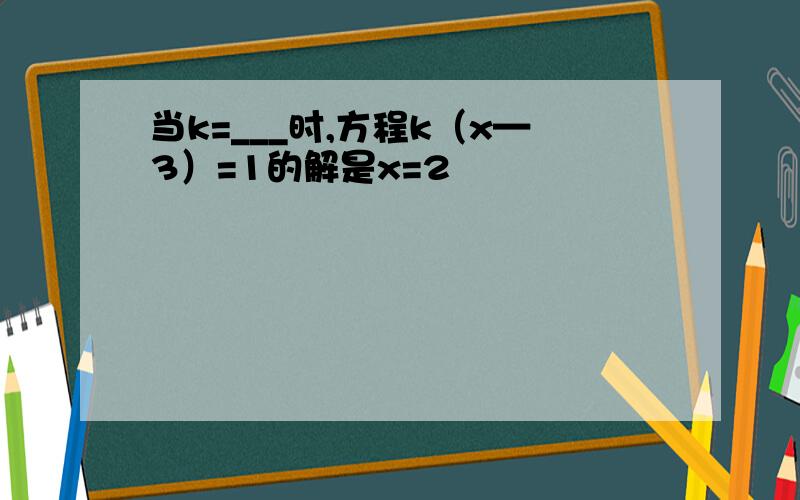 当k=___时,方程k（x—3）=1的解是x=2