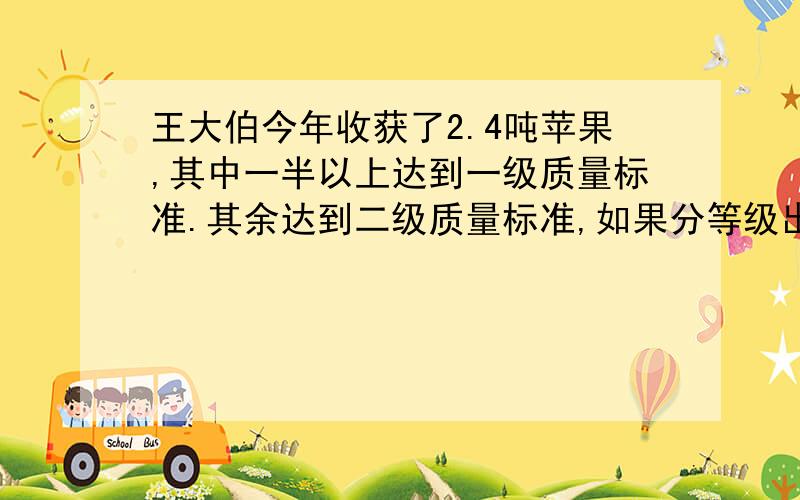 王大伯今年收获了2.4吨苹果,其中一半以上达到一级质量标准.其余达到二级质量标准,如果分等级出售,一级苹果每千克为2.4