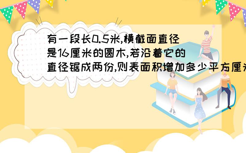 有一段长0.5米,横截面直径是16厘米的圆木,若沿着它的直径锯成两份,则表面积增加多少平方厘米