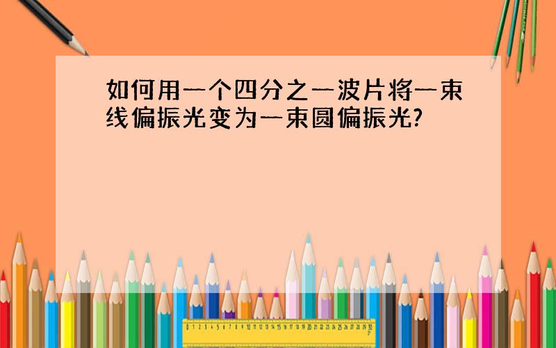 如何用一个四分之一波片将一束线偏振光变为一束圆偏振光?