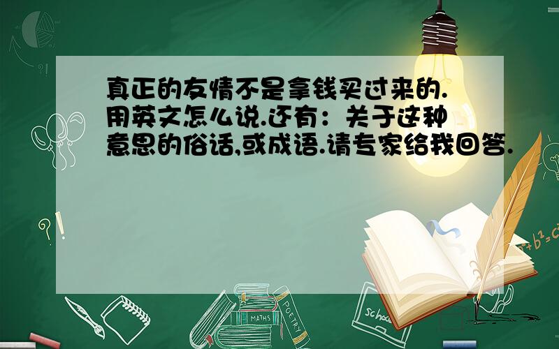 真正的友情不是拿钱买过来的.用英文怎么说.还有：关于这种意思的俗话,或成语.请专家给我回答.