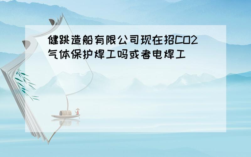 健跳造船有限公司现在招CO2气体保护焊工吗或者电焊工