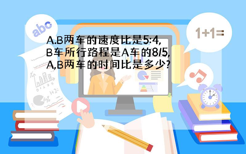 A.B两车的速度比是5:4,B车所行路程是A车的8/5,A,B两车的时间比是多少?