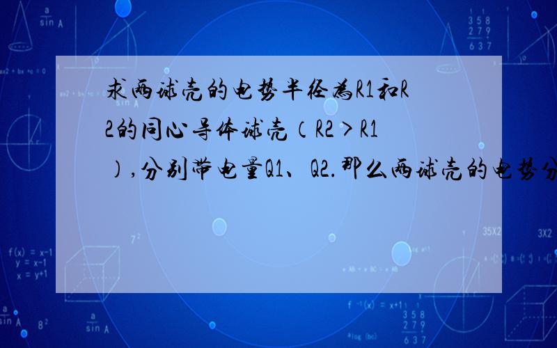 求两球壳的电势半径为R1和R2的同心导体球壳（R2>R1）,分别带电量Q1、Q2.那么两球壳的电势分别为多少?算到的答案