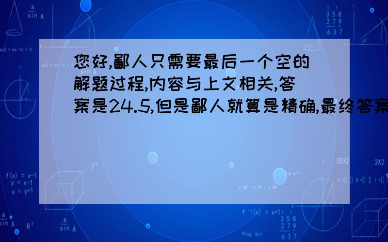 您好,鄙人只需要最后一个空的解题过程,内容与上文相关,答案是24.5,但是鄙人就算是精确,最终答案也是24.4,所以很疑