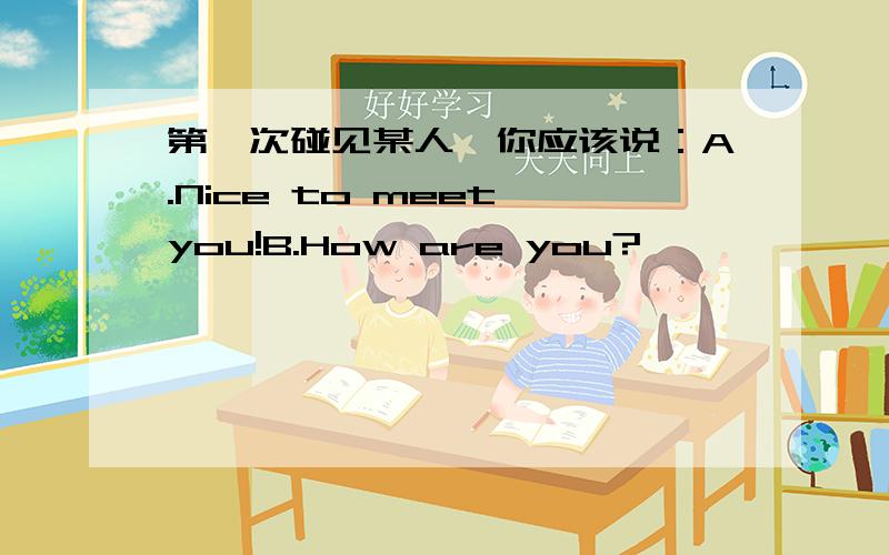 第一次碰见某人,你应该说：A.Nice to meet you!B.How are you?