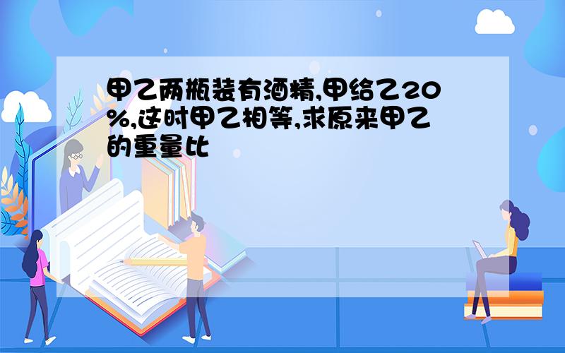 甲乙两瓶装有酒精,甲给乙20%,这时甲乙相等,求原来甲乙的重量比