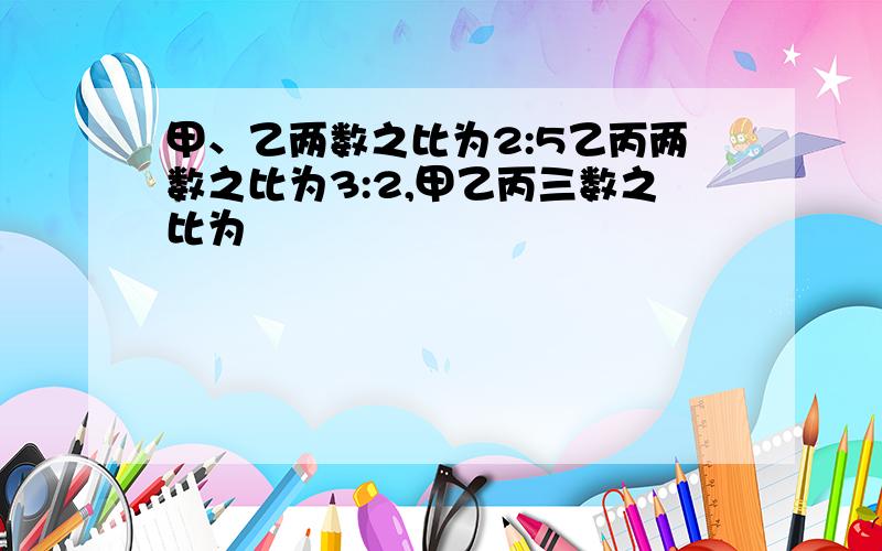 甲、乙两数之比为2:5乙丙两数之比为3:2,甲乙丙三数之比为