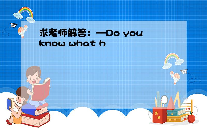 求老师解答：—Do you know what h