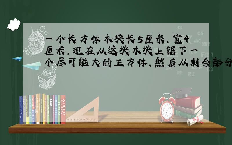 一个长方体木块长5厘米,宽4厘米,现在从这块木块上锯下一个尽可能大的正方体,然后从剩余部分再锯下一个尽可能大的正方体,求