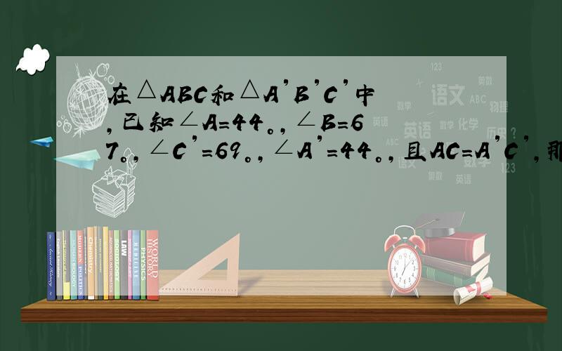 在△ABC和△A′B′C′中，已知∠A=44°，∠B=67°，∠C′=69°，∠A′=44°，且AC=A′C′，那么这两