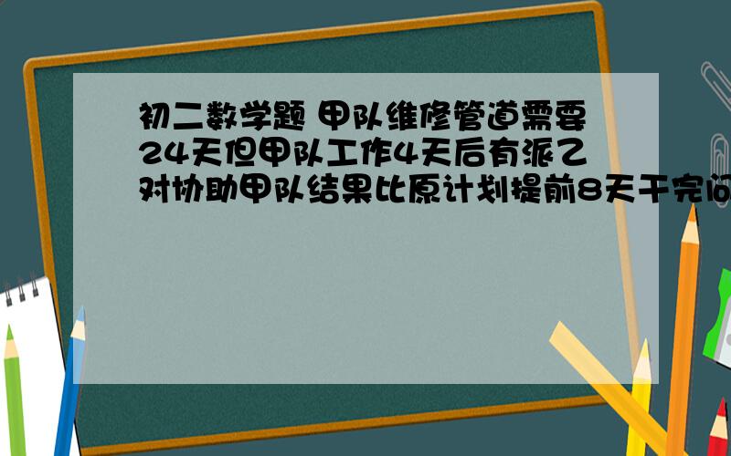 初二数学题 甲队维修管道需要24天但甲队工作4天后有派乙对协助甲队结果比原计划提前8天干完问乙对维修管