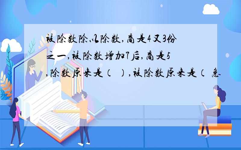 被除数除以除数,商是4又3份之一,被除数增加7后,商是5,除数原来是（ ）,被除数原来是（ 急