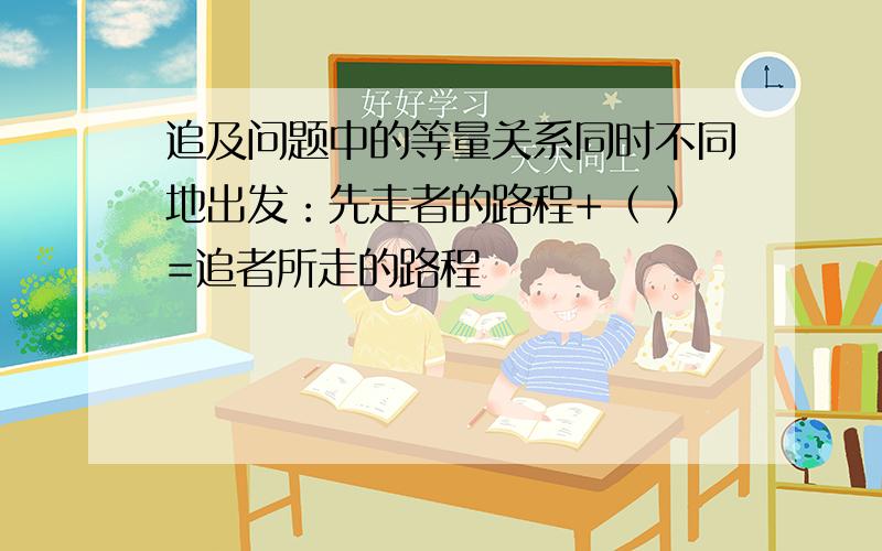 追及问题中的等量关系同时不同地出发：先走者的路程+（ ）=追者所走的路程