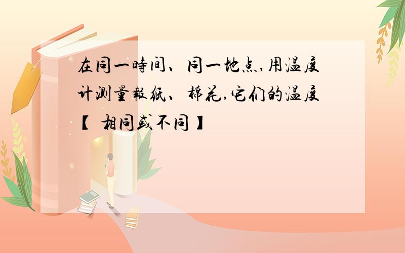 在同一时间、同一地点,用温度计测量报纸、棉花,它们的温度【 相同或不同】