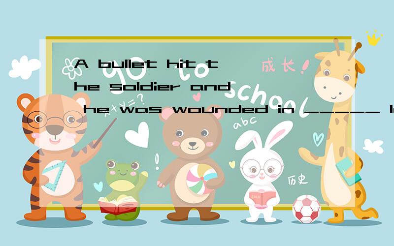 A bullet hit the soldier and he was wounded in _____ leg.