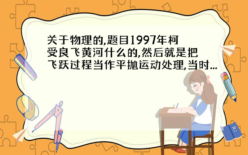 关于物理的,题目1997年柯受良飞黄河什么的,然后就是把飞跃过程当作平抛运动处理,当时...