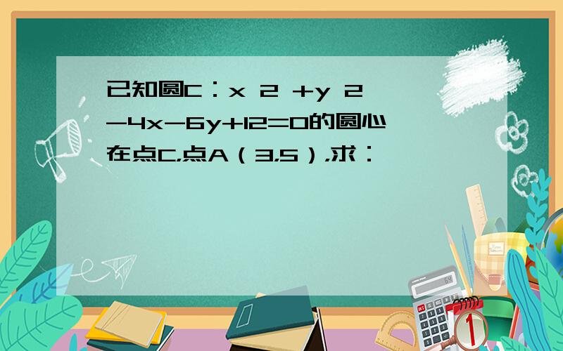 已知圆C：x 2 +y 2 -4x-6y+12=0的圆心在点C，点A（3，5），求：