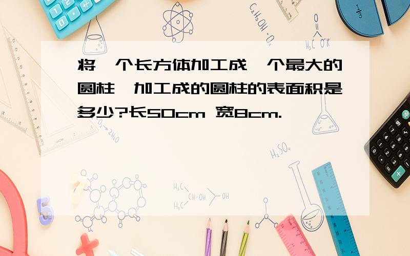 将一个长方体加工成一个最大的圆柱,加工成的圆柱的表面积是多少?长50cm 宽8cm.