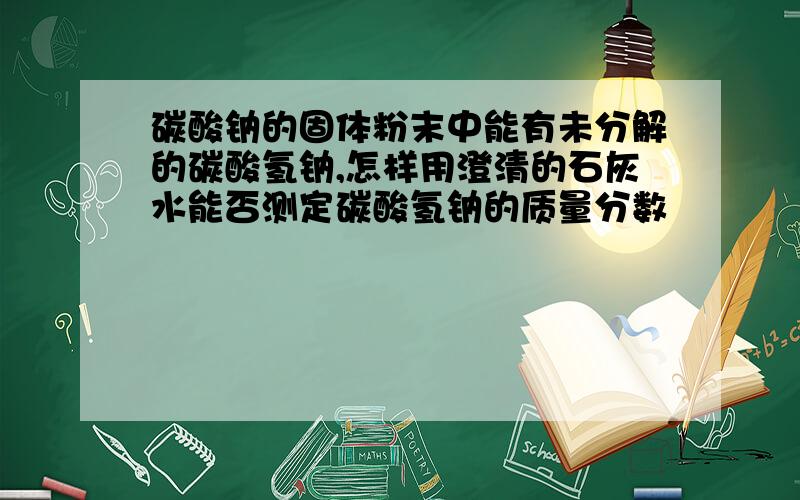 碳酸钠的固体粉末中能有未分解的碳酸氢钠,怎样用澄清的石灰水能否测定碳酸氢钠的质量分数