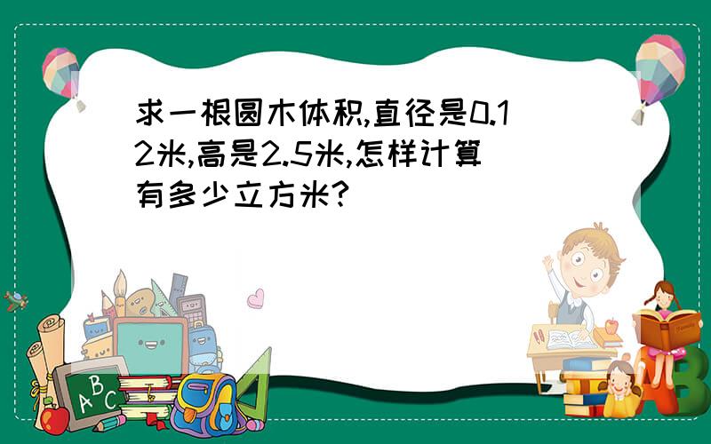 求一根圆木体积,直径是0.12米,高是2.5米,怎样计算有多少立方米?