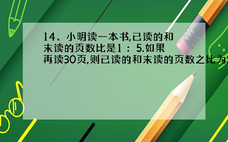 14、小明读一本书,已读的和末读的页数比是1 ：5.如果再读30页,则已读的和末读的页数之比为3 ：5.这本