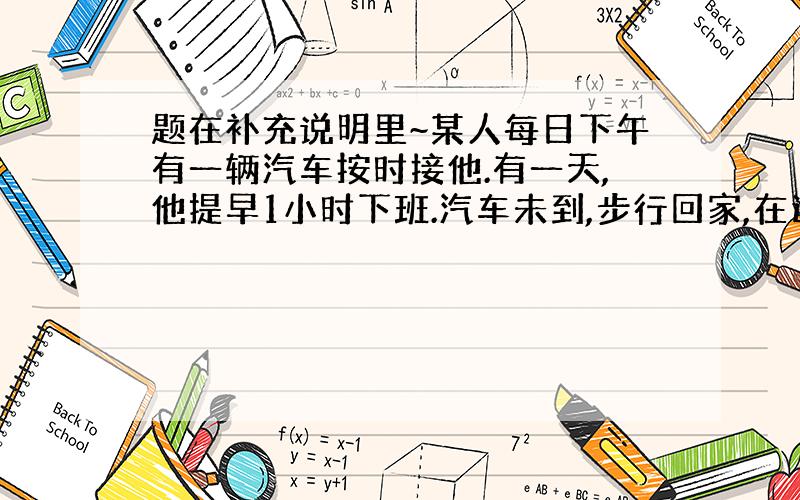 题在补充说明里~某人每日下午有一辆汽车按时接他.有一天,他提早1小时下班.汽车未到,步行回家,在途中遇到了未来接他的车,