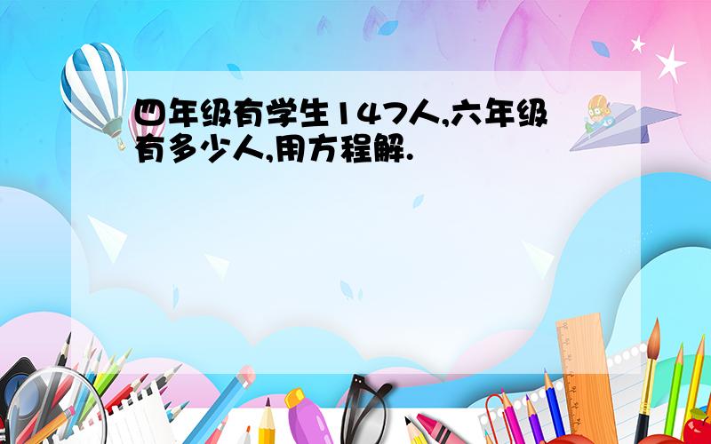 四年级有学生147人,六年级有多少人,用方程解.