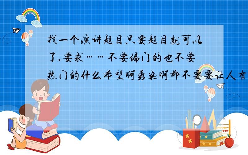 找一个演讲题目只要题目就可以了,要求……不要偏门的也不要热门的什么希望啊勇气啊都不要要让人有兴趣的但是知道不多的不要范围