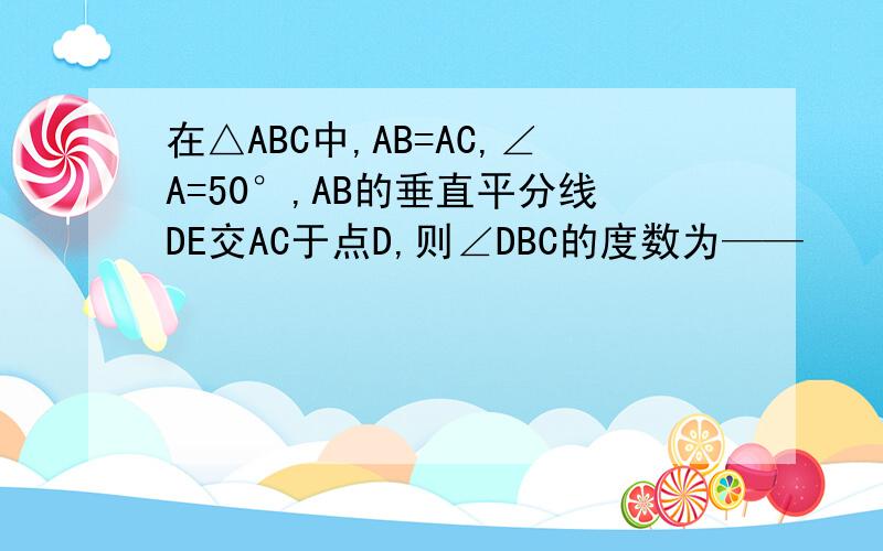 在△ABC中,AB=AC,∠A=50°,AB的垂直平分线DE交AC于点D,则∠DBC的度数为——