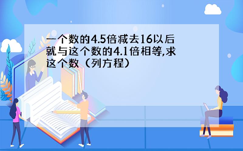 一个数的4.5倍减去16以后就与这个数的4.1倍相等,求这个数（列方程）