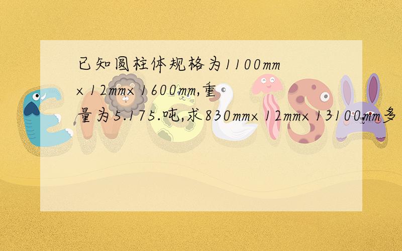 已知圆柱体规格为1100mm×12mm×1600mm,重量为5.175.吨,求830mm×12mm×13100mm多少吨