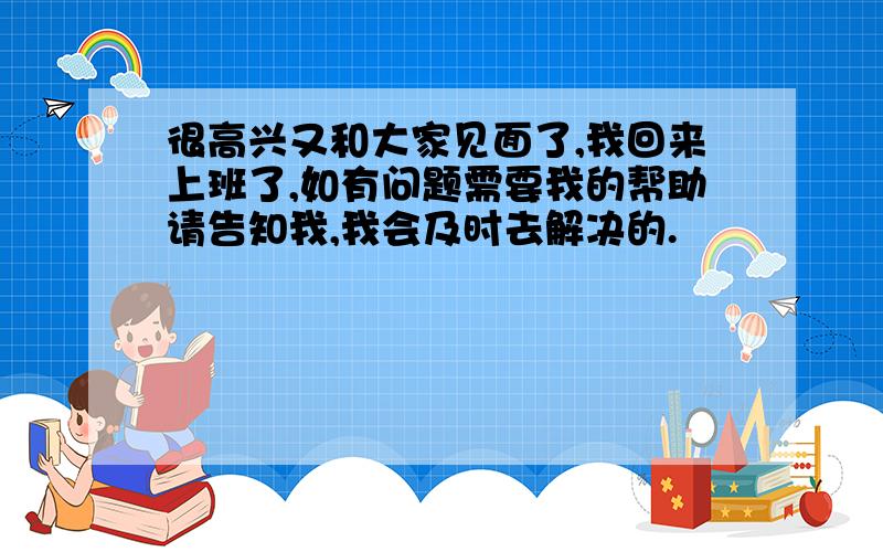 很高兴又和大家见面了,我回来上班了,如有问题需要我的帮助请告知我,我会及时去解决的.