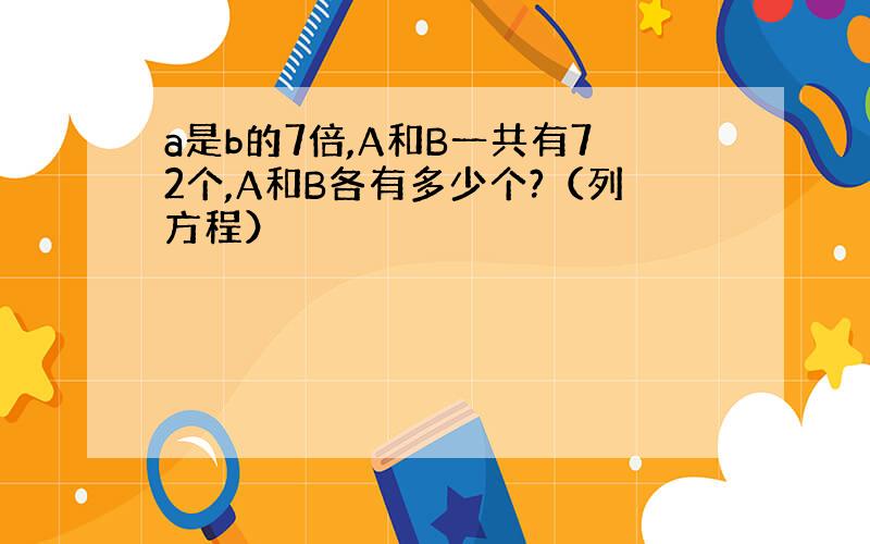 a是b的7倍,A和B一共有72个,A和B各有多少个?（列方程）