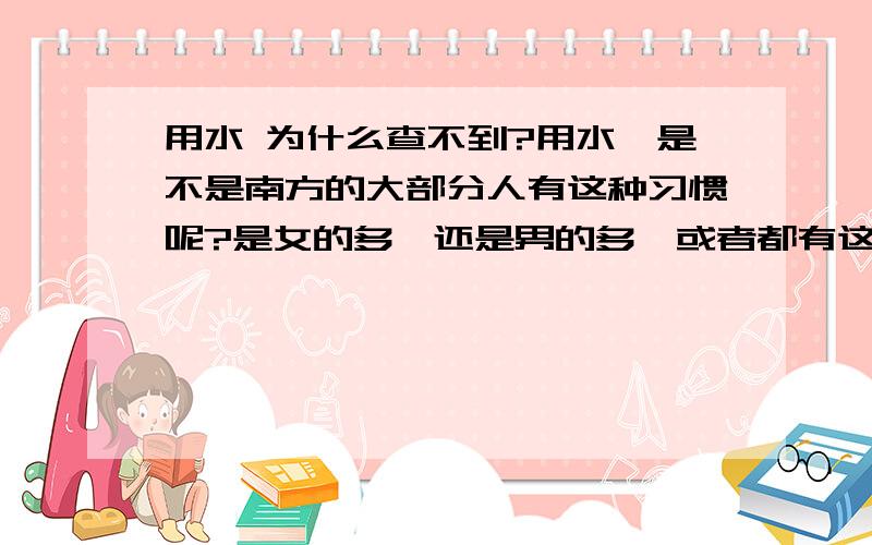 用水 为什么查不到?用水,是不是南方的大部分人有这种习惯呢?是女的多,还是男的多,或者都有这习惯,为什么百度上查不到用水