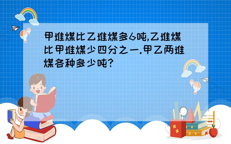 甲堆煤比乙堆煤多6吨,乙堆煤比甲堆煤少四分之一.甲乙两堆煤各种多少吨?