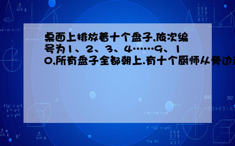 桌面上排放着十个盘子,依次编号为1、2、3、4……9、10,所有盘子全都朝上.有十个厨师从旁边走过,第一个人将编号是1的