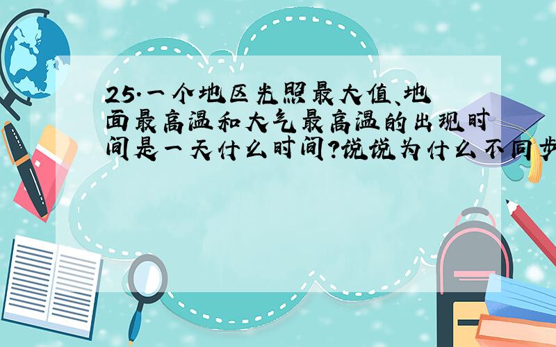 25.一个地区光照最大值、地面最高温和大气最高温的出现时间是一天什么时间?说说为什么不同步的道理?