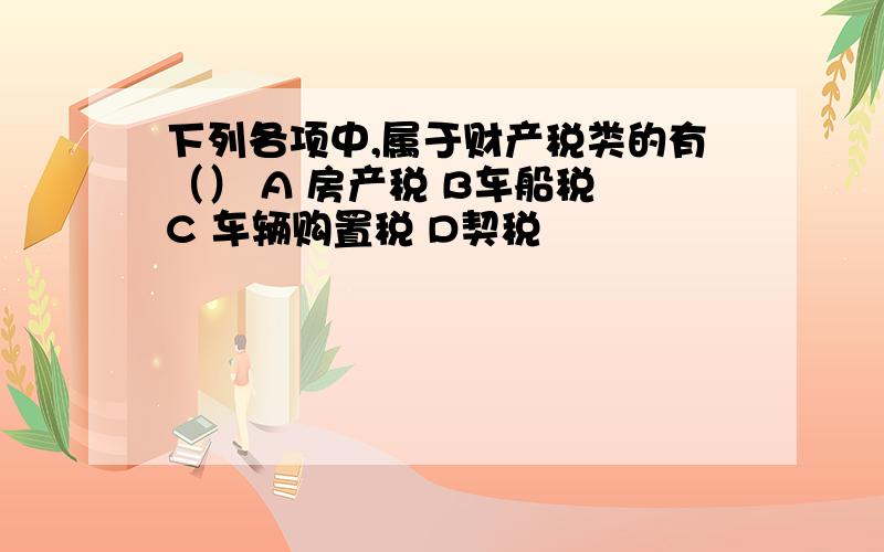 下列各项中,属于财产税类的有（） A 房产税 B车船税 C 车辆购置税 D契税