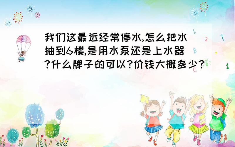 我们这最近经常停水,怎么把水抽到6楼,是用水泵还是上水器?什么牌子的可以?价钱大概多少?