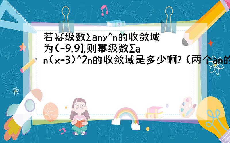 若幂级数∑any^n的收敛域为(-9,9],则幂级数∑an(x-3)^2n的收敛域是多少啊? (两个an的n是下标形式）