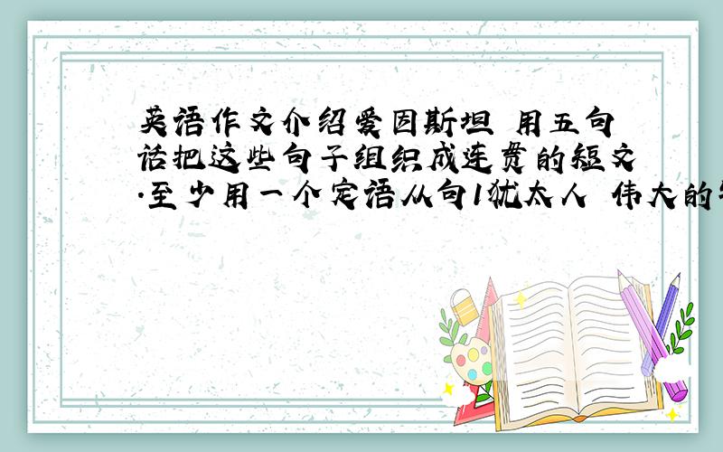 英语作文介绍爱因斯坦 用五句话把这些句子组织成连贯的短文.至少用一个定语从句1犹太人 伟大的物理学家 20世纪30年代被