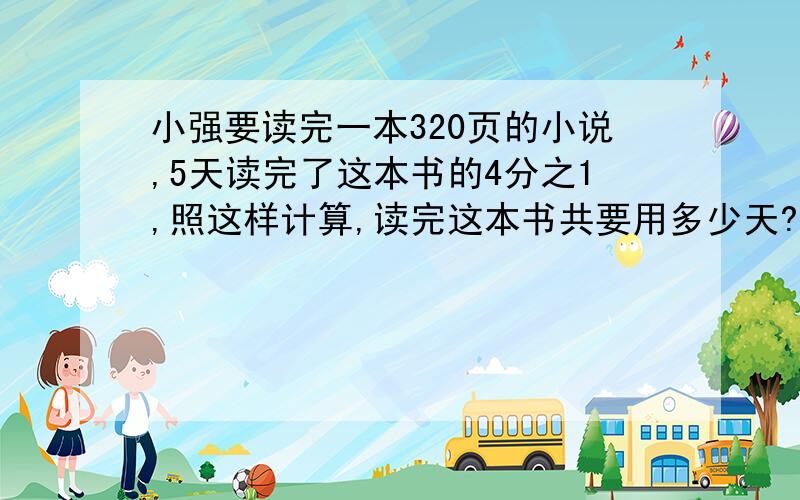 小强要读完一本320页的小说,5天读完了这本书的4分之1,照这样计算,读完这本书共要用多少天?用比例解答