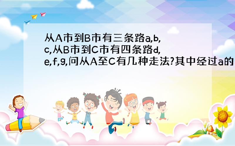 从A市到B市有三条路a,b,c,从B市到C市有四条路d,e,f,g,问从A至C有几种走法?其中经过a的概率是多少