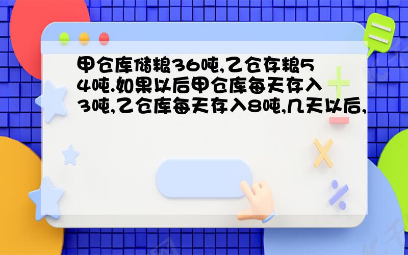 甲仓库储粮36吨,乙仓存粮54吨.如果以后甲仓库每天存入3吨,乙仓库每天存入8吨,几天以后,