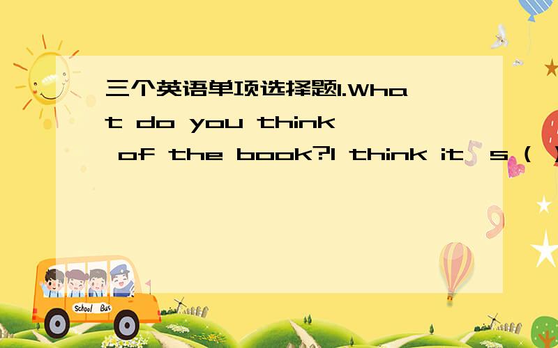 三个英语单项选择题1.What do you think of the book?I think it's ( ）int